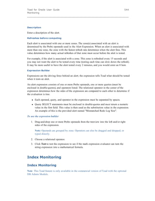 Toad for Oracle User Guide
Monitoring
544
Description
Enter a description of the alert.
Refreshes before computing
Each alert is associated with one or more zones. The zone(s) associated with an alert is
determined by the Probe operands used in the Alert Expression. When an alert is associated with
more than one zone, the zone with the fastest refresh rate determines when the alert fires. This
value determines how many actual refreshes of that zone must occur before the alert is tested.
For example, if the alert is associated with a zone. This zone is refreshed every 15 seconds and
you may not want the alert to be tested every time (testing each time can slow down the refresh).
It may be more useful to have the alert tested every 2 minutes, and you would enter an 8 here.
Expression Builder
Expressions are the driving force behind an alert; the expression tells Toad what should be tested
when it tests an alert.
An alert expression consists of one or more Probe operands, one or more queries (must be
enclosed in double-quotes), and operators listed. The relational operator in the center of the
expression determines how the sides of the expression are compared to each other to determine if
the evaluation is true.
l Each operand, query, and operator in the expression must be separated by spaces.
l Query SELECT statements must be enclosed in double-quotes and must return a numeric
value in the first field. This value is then used as the substitution value in the expression.
An example of this is the provided alert named "Mismatched Redo Log Size".
To use the expression builder
1. Drag-and-drop one or more Probe operands from the treeview into the left and/or right
sides of the expression.
Note: Operands are grouped by zone. Operators can also be dragged and dropped, or
typed directly.
2. Choose a relational operator.
3. Click Test to test the expression to see if the math expression evaluator can turn the
string expression into a mathematical formula.
Index Monitoring
Index Monitoring
Note: This Toad feature is only available in the commercial version of Toad with the optional
DB Admin Module.
 