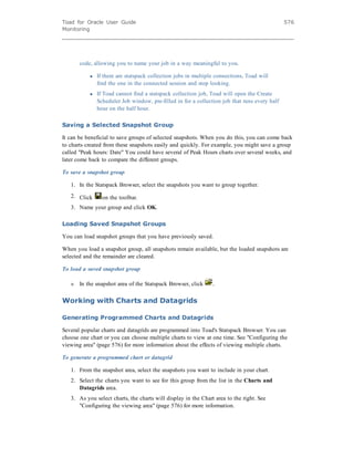 Toad for Oracle User Guide
Monitoring
576
code, allowing you to name your job in a way meaningful to you.
l If there are statspack collection jobs in multiple connections, Toad will
find the one in the connected session and stop looking.
l If Toad cannot find a statspack collection job, Toad will open the Create
Scheduler Job window, pre-filled in for a collection job that runs every half
hour on the half hour.
Saving a Selected Snapshot Group
It can be beneficial to save groups of selected snapshots. When you do this, you can come back
to charts created from these snapshots easily and quickly. For example, you might save a group
called "Peak hours: Date" You could have several of Peak Hours charts over several weeks, and
later come back to compare the different groups.
To save a snapshot group
1. In the Statspack Browser, select the snapshots you want to group together.
2. Click on the toolbar.
3. Name your group and click OK.
Loading Saved Snapshot Groups
You can load snapshot groups that you have previously saved.
When you load a snapshot group, all snapshots remain available, but the loaded snapshots are
selected and the remainder are cleared.
To load a saved snapshot group
» In the snapshot area of the Statspack Browser, click .
Working with Charts and Datagrids
Generating Programmed Charts and Datagrids
Several popular charts and datagrids are programmed into Toad's Statspack Browser. You can
choose one chart or you can choose multiple charts to view at one time. See "Configuring the
viewing area" (page 576) for more information about the effects of viewing multiple charts.
To generate a programmed chart or datagrid
1. From the snapshot area, select the snapshots you want to include in your chart.
2. Select the charts you want to see for this group from the list in the Charts and
Datagrids area.
3. As you select charts, the charts will display in the Chart area to the right. See
"Configuring the viewing area" (page 576) for more information.
 