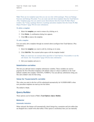 Toad for Oracle User Guide
Options
671
Note: There are two template types that you can use only within packages. These are Package
Function and Package Procedure. You can create and edit these templates from the Toad Options
| Proc Templates page, but you cannot access them directly from the Create PL/SQL Object
window. See "Using a package function or package procedure template from the Create PL/SQL
Object Window" (page 902) for more information.
To delete a template
1. Select the template you want to remove by clicking on it.
2. Click Delete. A confirmation dialog box appears.
3. Click OK to remove the template.
To edit a template
You can easily edit a template through an external editor (configure from Toad Options | Proc
Templates).
1. Select the template you want to edit by clicking on its name.
2. Click Edit File. The external editor opens with the template loaded.
Note: you must have an external editor specified in Toad Options | Executables to use the
edit feature. See "Executables" (page 654) for more information.
3. Edit your template and save it.
Substitution variables
This lets you add and remove template substitution variables. These variables are used to
populate the New Procedure templates with default values or values in addition to the Toad
defined variables (for example, %DATE%, %TIME%). You can add any substitution string you
like and a default value for that string.
Value for %username% variable
This value you enter in the box will be substituted automatically for %USERNAME% when
new procedure templates are read up into the Editor.
The default is blank.
Query Builder
These options can be found at View | Toad Options | Query Builder.
Behavior
Automatic AutoJoin
When selected, this feature will automatically check foreign key constraints and join tables that
are dropped into a model with other tables. If this option is unchecked, then you can manually
 