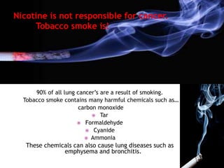 Nicotine is not responsible for cancer.
Tobacco smoke is!
90% of all lung cancer’s are a result of smoking.
Tobacco smoke contains many harmful chemicals such as…
carbon monoxide
 Tar
 Formaldehyde
 Cyanide
 Ammonia
These chemicals can also cause lung diseases such as
emphysema and bronchitis.
 