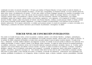 considerando tres niveles de concreción del currículo: 1. El macro, que constituye la Propuesta Educativa en el que se toman en cuenta los elementos de
identidad de la institución, así como las demandas del contexto. 2. El nivel meso, correspondiente a la Propuesta Curricular, en el que se abordan aspectos de
índole teórica, técnica y de administración del currículo. 3. El nivel micro referido a la Práctica Pedagógica expresada en los encuentros de aprendizaje y en la
programación, donde deben concurrir y hacer vida cada una de las dos propuestas anteriores, mediante las estrategias didácticas y de evaluación. Esta
concepción curricular requiere de la participación y reflexión colectiva, de la toma de decisiones coherentes a los planteamientos, que en algunas
oportunidades pueden tener su impacto y generar cambios en las estructuras organizativas, en los reglamentos, en la reorganización de tiempos y de recursos
necesarios El definir, entender y aplicar una propuesta de Currículo como Proyecto Educativo, constituye un aporte para que el diseño y/o reforma curricular
de una carrera se desarrolle de forma articulada, integralmente y con sentido de claridad en la intencionalidad y en la coherencia de esta con todos los
elementos institucionales. Por lo expuesto anteriormente, se considera que la ponencia promueve la creación de conocimiento y se inserta en la temática de la
“Epistemología y construcción del currículo universitario para la formación de profesionales e investigadores de calidad”.
TERCER NIVEL DE CONCRECIÓN INTEGRANTES
Esta consiste en el estudio del marco teórico, es decir, las posiciones y tendencias existentes en los referentes filosóficos, sociológicos, epistemológicos,
psicológicos, pedagógicos y didácticos que influyen en los fundamentos de la posible concepción curricular, sobre las cuales se va a diseñar el currículum. Es
un momento de estudio y preparación del diseñador en el plano teórico para poder enfrentar la tarea de explorar la práctica educativa. El estudio de las
bases y fundamentos le permite establecer indicadores para diagnosticar la práctica. El contenido de esta tarea permite la realización de la exploración de la
realidad para determinar el contexto y situación existente en las diferentes fuentes curriculares. Se explora los sujetos del proceso de enseñanza-aprendizaje,
sus cualidades, motivaciones, conocimientos previos, nivel de desarrollo intelectual, preparación profesional, necesidades, intereses, etc. Se incluye aquí la
exploración de los recursos humanos para enfrentar el proceso curricular. En general, se explora la sociedad en sus condiciones económicas, sociopolíticas,
ideológicas, culturales, tanto en su dimensión social general como comunitaria, y en particular, las instituciones donde se debe insertar el egresado, sus
requisitos, características, perspectivas de progreso, etc. Estos elementos deben ofrecer las bases sobre las cuales se debe diseñar la concepción curricular.
Debe tenerse en cuenta también, el nivel desarrollo de la ciencia y su tendencia, el desarrollo de la información, esclarecimiento de las metodologías de la
enseñanza, posibilidades de actualización, etc. Se diagnostica, además, el currículum vigente, su historia, contenidos, contextos, potencialidades, efectividad
 