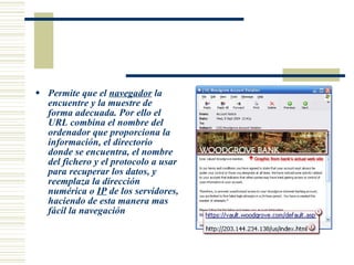 Permite  que el  navegador  la encuentre y la muestre de forma adecuada. Por ello el URL combina el nombre del ordenador que proporciona la información, el directorio donde se encuentra, el nombre del fichero y el protocolo a usar para recuperar los datos, y reemplaza la dirección numérica o  IP  de los servidores, haciendo de esta manera mas fácil la navegación  
