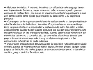 ✒ Reforzar los éxitos. A menudo los niños con dificultades de lenguaje tienen
una impresión de fracaso y pocas veces son reforzados en aquello que son
capaces de realizar bien, por lo que es importante explicitar aquello para lo que
son competentes como ayuda para mejorar su autoestima y su seguridad
personal
✒ Contemplar en la organización del aula la dedicación de un tiempo destinado
a hablar de forma individual con los niños. Por pequeño que sea este tiempo
tiene un gran efecto en la afectividad y motivación de todos los niños y niñas,
especialmente cuando tienen alguna dificultad. Se pueden crear situaciones de
diálogo individual en las entradas y salidas, cuando están en los rincones o en
momentos del recreo o comedor, etc., ya que estas situaciones son las que
proporcionan informaciones más ricas y modelos más ajustados a las
necesidades educativas de cada individuo.
✒ Incluir en la programación del aula juegos de atención y discriminación: ruido-
silencio, juegos de motricidad buco-facial: soplar, hinchar globos, apagar velas;
juegos de imitación: de ruidos; juegos de estructuración temporal: orden de los
sonidos, juegos de lotos fonéticos, etc.
 
