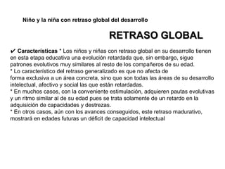 ✔ Características * Los niños y niñas con retraso global en su desarrollo tienen
en esta etapa educativa una evolución retardada que, sin embargo, sigue
patrones evolutivos muy similares al resto de los compañeros de su edad.
* Lo característico del retraso generalizado es que no afecta de
forma exclusiva a un área concreta, sino que son todas las áreas de su desarrollo
intelectual, afectivo y social las que están retardadas.
* En muchos casos, con la conveniente estimulación, adquieren pautas evolutivas
y un ritmo similar al de su edad pues se trata solamente de un retardo en la
adquisición de capacidades y destrezas.
* En otros casos, aún con los avances conseguidos, este retraso madurativo,
mostrará en edades futuras un déficit de capacidad intelectual
Niño y la niña con retraso global del desarrollo
RETRASO GLOBAL
 