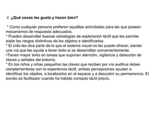 ✌ ¿Qué cosas les gusta y hacen bien?
* Como cualquier persona prefieren aquéllas actividades para las que poseen
mecanismos de respuesta adecuados.
* Pueden desarrollar buenas estrategias de exploración táctil que les permite
aislar los rasgos distintivos de los objetos e identificarlos.
* El oído les dice parte de lo que el sistema visual no les puede ofrecer, siendo
una vía que les ayuda a tener éxito si se desarrollan convenientemente.
•Tienen mayor éxito en tareas que suponen atención, vigilancia y detección de
claves y señales del entorno.
* En los niños y niñas pequeños las claves que reciben por vía auditiva deben
complementarse con la experiencia táctil, ambas percepciones ayudan a
identificar los objetos, a localizarlos en el espacio y a descubrir su permanencia. El
sonido es facilitador cuando ha habido contacto táctil previo.
 