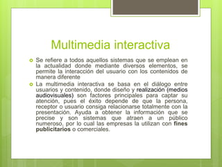 Multimedia interactiva
 Se refiere a todos aquellos sistemas que se emplean en
la actualidad donde mediante diversos elementos, se
permite la interacción del usuario con los contenidos de
manera diferente
 La multimedia interactiva se basa en el diálogo entre
usuarios y contenido, donde diseño y realización (medios
audiovisuales) son factores principales para captar su
atención, pues el éxito depende de que la persona,
receptor o usuario consiga relacionarse totalmente con la
presentación. Ayuda a obtener la información que se
precise y son sistemas que atraen a un público
numeroso, por lo cual las empresas la utilizan con fines
publicitarios o comerciales.
 