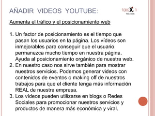 AÑADIR VIDEOS YOUTUBE:
Aumenta el tráfico y el posicionamiento web
1. Un factor de posicionamiento es el tiempo que
pasan los usuarios en la página. Los vídeos son
inmejorables para conseguir que el usuario
permanezca mucho tiempo en nuestra página.
Ayuda al posicionamiento orgánico de nuestra web.
2. En nuestro caso nos sirve también para mostrar
nuestros servicios. Podemos generar videos con
contenidos de eventos o making off de nuestros
trabajos para que el cliente tenga más información
REAL de nuestra empresa.
3. Los vídeos pueden utilizarse en blogs o Redes
Sociales para promocionar nuestros servicios y
productos de manera más económica y viral.
 