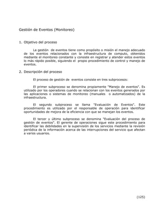 (125)
Gestión de Eventos (Monitoreo)
1. Objetivo del proceso
La gestión de eventos tiene como propósito o misión el manejo adecuado
de los eventos relacionados con la infraestructura de computo, obtenidos
mediante el monitoreo constante y consiste en registrar y atender estos eventos
lo más rápido posible, siguiendo el propio procedimiento de control y manejo de
eventos.
2. Descripción del proceso
El proceso de gestión de eventos consiste en tres subprocesos:
El primer subproceso se denomina propiamente "Manejo de eventos". Es
utilizado por los operadores cuando se relacionan con los eventos generados por
las aplicaciones o sistemas de monitoreo (manuales o automatizados) de la
infraestructura.
El segundo subproceso se llama "Evaluación de Eventos". Este
procedimiento es utilizado por el responsable de operación para identificar
oportunidades de mejora de la eficiencia con que se manejan los eventos.
El tercer y último subproceso se denomina "Evaluación del proceso de
gestión de eventos". El gerente de operaciones sigue este procedimiento para
identificar las debilidades en la supervisión de los servicios mediante la revisión
periódica de la información acerca de las interrupciones del servicio que afectan
a varios usuarios.
 