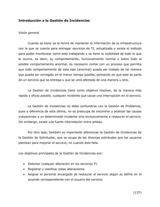 (137)
Introducción a la Gestión de Incidencias
Visión general
Cuando se tiene ya la forma de mantener la información de la infraestructura
con la que se cuenta para entregar servicios de TI, actualizada y existe el método
para poder monitorear como está trabajando y se tiene la visibilidad de todo lo que
le ocurre, es decir, su comportamiento, funcionamiento normal y sobre todo el
posible comportamiento anormal, es necesario contar con un proceso que permita
que todo comportamiento de este tipo (anormal) pueda ser tratado de tal manera
que pueda ser corregido en el menor tiempo posible, pensando en que este es parte
de un servicio que se entrega y que se verá afectado de una manera u otra.
La Gestión de Incidencias tiene como objetivo resolver, de la manera más
rápida y eficaz posible, cualquier incidente que cause una interrupción en el servicio.
La Gestión de Incidencias no debe confundirse con la Gestión de Problemas,
pues a diferencia de esta última, no se preocupa de encontrar y analizar las causas
subyacentes a un determinado incidente sino exclusivamente a restaurar el servicio.
Sin embargo, existe una fuerte interrelación entre ambas.
Por otro lado, también es importante diferenciar la Gestión de Incidencias de
la Gestión de Solicitudes, que se ocupa de las diversas solicitudes que los usuarios
plantean para mejorar el servicio, no cuando éste falla.
Los objetivos principales de la Gestión de Incidencias son:
 Detectar cualquier alteración en los servicios TI.
 Registrar y clasificar estas alteraciones.
 Asignar el personal encargado de restaurar el servicio según se define en el
acuerdo correspondiente con el usuario del servicio.
 