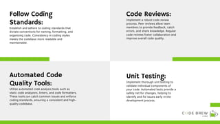 Establish and adhere to coding standards that
dictate conventions for naming, formatting, and
organizing code. Consistency in coding styles
makes the codebase more readable and
maintainable.
Follow Coding
Standards:
Implement a robust code review
process. Peer reviews allow team
members to provide feedback, catch
errors, and share knowledge. Regular
code reviews foster collaboration and
improve overall code quality.
Code Reviews:
Utilize automated code analysis tools such as
static code analyzers, linters, and code formatters.
These tools can catch common issues and enforce
coding standards, ensuring a consistent and high-
quality codebase.
Automated Code
Quality Tools: Implement thorough unit testing to
validate individual components of
your code. Automated tests provide a
safety net for changes, helping to
identify and fix issues early in the
development process.
Unit Testing:
 
