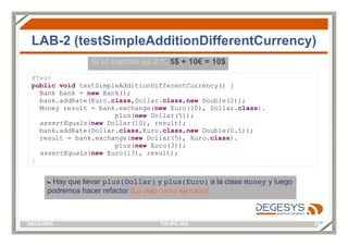 LAB-2 (testSimpleAdditionDifferentCurrency) @Test public   void  testSimpleAdditionDifferentCurrency() { Bank bank =  new  Bank(); bank.addRate(Euro. class ,Dollar. class , new  Double(2)); Money result = bank.exchange( new  Euro(10), Dollar. class ). plus( new  Dollar(5)); assertEquals ( new  Dollar(10), result); bank.addRate(Dollar. class ,Euro. class , new  Double(0.5)); result = bank.exchange( new  Dollar(5), Euro. class ). plus( new  Euro(3)); assertEquals ( new  Euro(13), result); } Hay que llevar  plus(Dollar)  y  plus(Euro)  a la clase  Money  y luego podremos hacer refactor  [Lo dejo como ejercicio] Si el cambio es 2:1,  5$ + 10€ = 10$ 
