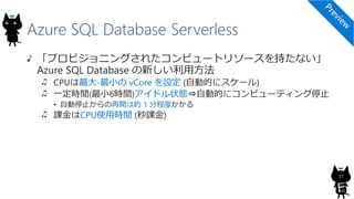 Azure SQL Database Serverless
「プロビジョニングされたコンピュートリソースを持たない」
Azure SQL Database の新しい利用方法
CPUは最大-最小の vCore を設定 (自動的にスケール)
一定時間(最小6時間)アイドル状態⇒自動的にコンピューティング停止
• 自動停止からの再開は約 1 分程度かかる
課金はCPU使用時間 (秒課金)
37
 