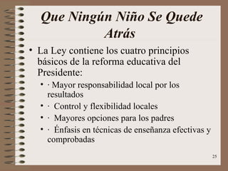 Que Ningún Niño Se Quede
           Atrás
• La Ley contiene los cuatro principios
  básicos de la reforma educativa del
  Presidente:
  • · Mayor responsabilidad local por los
    resultados
  • · Control y flexibilidad locales
  • · Mayores opciones para los padres
  • · Énfasis en técnicas de enseñanza efectivas y
    comprobadas
                                                     25
 