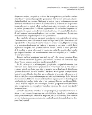 Textos introductorios a las regiones culinarias de Colombia
Costa y llanuras del Caribe
29
diestros ceramistas y magníficos orfebres. De su arquitectura quedan los caminos
empedrados y las murallas de piedra que asientan el terreno de labranzas,así como
el dédalo vial de sus pueblos. Testigo de la antigua vida, el turista encuentra con
frecuencia abandonadas las artesas de piedra donde se molía el maíz. No podemos
asegurarlo, pero es posible inferir que fabricaban panes semejantes a la arepa con
su harina, que espesaban el caldo de vegetales con ella y tostaban los granos del
maíz, como lo siguen haciendo sus descendientes. Los cronistas hablan también
de las frutas que los nativos ofrecieron a los extraños visitantes antes de que estos
descubrieran las magníficas joyas de oro que llevaban.
Los españoles inician una guerra de aniquilación pero su triunfo será pírrico.
En unos cuantos meses el hambre de los recién llegados adquirirá dimensiones sal-
vajes: todo les es desconocido en el medio y por lo tanto hostil. El primer enemigo
es la naturaleza insólita que los rodea, y el segundo la suya, que es débil. Están
repletos de oro pero nada pueden comprar con él. Cuando la escasa provisión
de la mochila se agota solo queda el recurso de asaltar los pueblos. Las batallas
que emprenden contra los naturales tienen como motivo principal el “rancheo”:
obtener provisiones.
Fundan pueblos, bases para “descubrir tierras”, y los barcos, entonces, deben
traer muchos más cerdos y gallinas que hombres de tropa; los costales de trigo
duran “lo que un amén ante tanta hambre acumulada”.
La del estómago es la primera guerra que pierden. Aceptada la derrota, esta-
blecen un pacto transaccional aprendiendo a comer maíz, yuca y otras raíces, y
a calmar su sed con frutas que, dice el soldado poeta don Juan de Castellanos,
“poseen el sabor de todas las vainillas”. De Santa Marta parten las expediciones
hacia el centro del país. A medida que se alejan de la base, para adentrarse en lo
desconocido, los conquistadores dependen más de sí mismos que de las líneas de
abastecimiento. El Nuevo Mundo está repleto de riquezas pero es desierto para la
satisfacción del hambre. Mejor aún, es tan escaso en alimento que Gaspar Núñez
Cabeza de Vaca, luego de trece naufragios, confiesa que para sobrevivir fue nece-
sario escoger entre sus compañeros “aquel de todos que iba a morir más rápido”
para comérselo.
Animales de caza no abundan. El bosque tropical, y sucede lo mismo con su
fauna, es rico en especies pero escaso en individuos. La pólvora es insuficiente,
tanto que se reserva para las batallas.Arqueros,hay pocos diestros y debe recurrir-
se a los indígenas que, misteriosamente, pierden la puntería cuando la presa debe
comerla el español.
 