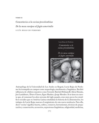 [75]
Tomo II
Comentarios a la cocina precolombina
De la mesa europea al fogón amerindio
Lucía Rojas de Perdomo
2
B i B l i o t e c a B á s i c a d e c o c i n a s t r a d i c i o n a l e s d e c o l o m B i a
m i n i s t e r i o d e c u l t u r a
Lucía Rojas de Perdomo
Comentarios a la
cocina precolombina
·
De la mesa europea
al fogón amerindio
Antropóloga de la Universidad de Los Andes en Bogotá, Lucía Rojas de Perdo-
mo ha irrumpido en campos como arqueología, etnohistoria y lingüística. Recibió
influencia de célebres maestros como Gerardo Reichel-Dolmatoff, Alicia Dussán,
Jon Landaburu, Álvaro Chaves, Egon Shaden y Jorge Morales. Si se tiene en cuen-
ta que, al comenzar los años noventa del siglo pasado, eran muy pocos los cientí-
ficos sociales que en América Latina estudiaban la historia de la alimentación, los
trabajos de Lucía Rojas marcan el surgimiento de esta nueva tendencia. Para ella,
decir ‘cocina’ significa huerta, cultivo, comercio, herramientas, técnicas de prepa-
ración y conservación,accesorios,expresiones lingüísticas,religiosidad,medicina,
 
