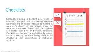 Checklists
Checklists structure a person’s observation or
evaluation of a performance or artifact. They can
be simple lists of criteria that can be marked as
present or absent, or can provide space for
observer comments. These tools can provide
consistency over time or between observers.
Checklists can be used for evaluating databases,
virtual IM service, the use of library space, or for
structuring peer observations of instruction
sessions.
Dr. HJ(hinansari23@gmail.com/@AksEAina)
 