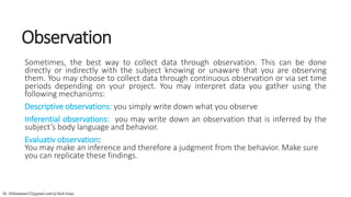 Observation
Sometimes, the best way to collect data through observation. This can be done
directly or indirectly with the subject knowing or unaware that you are observing
them. You may choose to collect data through continuous observation or via set time
periods depending on your project. You may interpret data you gather using the
following mechanisms:
Descriptive observations: you simply write down what you observe
Inferential observations: you may write down an observation that is inferred by the
subject’s body language and behavior.
Evaluativ observation:
You may make an inference and therefore a judgment from the behavior. Make sure
you can replicate these findings.
Dr. HJ(hinansari23@gmail.com/@AksEAina)
 