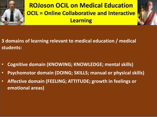 ROJoson OCIL on Medical Education
OCIL = Online Collaborative and Interactive
Learning
3 domains of learning relevant to medical education / medical
students:
• Cognitive domain (KNOWING; KNOWLEDGE; mental skills)
• Psychomotor domain (DOING; SKILLS; manual or physical skills)
• Affective domain (FEELING; ATTITUDE; growth in feelings or
emotional areas)
 