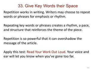116
Repetition works in writing. Writers may choose to repeat
words or phrases for emphasis or rhythm.
Repeating key words or phrases creates a rhythm, a pace,
and structure that reinforces the theme of the piece.
Repetition is so powerful that it can overshadow the
message of the article.
Apply this test: Read Your Work Out Loud. Your voice and
ear will let you know when you’ve gone too far.
33. Give Key Words their Space
 