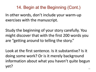 65
In other words, don’t include your warm-up
exercises with the manuscript.
Study the beginning of your story carefully. You
might discover that with the first 200 words you
are “getting around to telling the story.”
Look at the first sentence. Is it substantive? Is it
doing some work? Or is it merely background
information about what you haven’t quite begun
yet?
14. Begin at the Beginning (Cont.)
 
