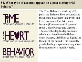 54. What type of account appear on a post-closing trial
balance?
The Trial Balance is made up of 2
parts, the Balance Sheet accounts and
the Income Statement (aka Profit and
Loss) accounts. The P&L show
Income (Revenues) and Expenses
(both Cost of Goods and General).
These are the day-to-day accounts
which are closed into the Balance
Sheet (Assets, Liabilities & Equity) at
the end of the period. This is usually
yearly, but big corporations may close
the accounts on a monthly basis.
64
 
