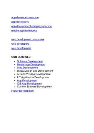 app developers near me
app developers
app development company near me
mobile app developers
web development companies
web developers
web development
OUR SERVICES:
• Software Development
• Mobile App Development
• Web Development
• UI/UX Design and Development
• AR and VR App Development
• IoT Application Development
• App Development
• iOS App Development
• Custom Software Development
Flutter Development
 
