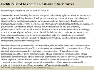 Fields related to communications officer career:
The above job description can be used for fields as:
Construction, manufacturing, healthcare, non profit, advertising, agile, architecture, automotive,
agency, budget, building, business development, consulting, communication, clinical research,
design, software development, product development, interior design, web development,
engineering, education, events, electrical, exhibition, energy, ngo, finance, fashion, green card, oil
gas, hospital, it, marketing, media, mining, nhs, non technical, oil and gas, offshore,
pharmaceutical, real estate, retail, research, human resources, telecommunications, technology,
technical, senior, digital, software, web, clinical, hr, infrastructure, business, erp, creative, ict,
hvac, sales, quality management, uk, implementation, network, operations, architectural,
environmental, crm, website, interactive, security, supply chain, logistics, training, project
management, administrative management…
The above interview questions also can be used for job title levels: entry level communications
officer, junior communications officer, senior communications officer, communications officer
assistant, communications officer associate, communications officer administrator,
communications officer clerk, communications officer coordinator, communications officer
consultant, communications officer controller, communications officer director, communications
officer engineer, communications officer executive, communications officer leader,
communications officer manager, communications officer officer, communications officer
specialist, communications officer supervisor, VP communications officer…
Useful materials: • topinterviewquestions.info/free-ebook-80-interview-questions-and-answers
• topinterviewquestions.info/free-ebook-top-18-secrets-to-win-every-job-interviews
 