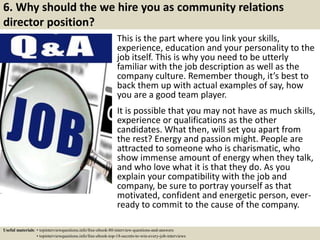 6. Why should the we hire you as community relations
director position?
This is the part where you link your skills,
experience, education and your personality to the
job itself. This is why you need to be utterly
familiar with the job description as well as the
company culture. Remember though, it’s best to
back them up with actual examples of say, how
you are a good team player.
It is possible that you may not have as much skills,
experience or qualifications as the other
candidates. What then, will set you apart from
the rest? Energy and passion might. People are
attracted to someone who is charismatic, who
show immense amount of energy when they talk,
and who love what it is that they do. As you
explain your compatibility with the job and
company, be sure to portray yourself as that
motivated, confident and energetic person, ever-
ready to commit to the cause of the company.
Useful materials: • topinterviewquestions.info/free-ebook-80-interview-questions-and-answers
• topinterviewquestions.info/free-ebook-top-18-secrets-to-win-every-job-interviews
 