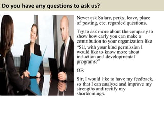 Do you have any questions to ask us? 
Never ask Salary, perks, leave, place 
of posting, etc. regarded questions. 
Try to ask more about the company to 
show how early you can make a 
contribution to your organization like 
“Sir, with your kind permission I 
would like to know more about 
induction and developmental 
programs?” 
OR 
Sir, I would like to have my feedback, 
so that I can analyze and improve my 
strengths and rectify my 
shortcomings. 
 