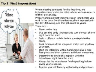 Tip 2: First impressions 
When meeting someone for the first time, we 
instantaneously make our minds about various aspects 
of their personality. 
Prepare and plan that first impression long before you 
walk in the door. Continue that excellent impression in 
the days following, and that job could be yours. 
Therefore: 
• Never arrive late. 
• Use positive body language and turn on your charm 
right from the start. 
• Switch off your mobile before you step into the 
room. 
• Look fabulous; dress sharp and make sure you look 
your best. 
• Start the interview with a handshake; give a nice 
firm press and then some up and down movement. 
• Determine to establish a rapport with the 
interviewer right from the start. 
• Always let the interviewer finish speaking before 
giving your response. 
• Express yourself fluently with clarity and precision. 
 