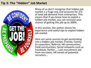 Tip 3: The “Hidden” Job Market 
Many of us don’t recognize that hidden job 
market is a huge one and accounts for 2/3 
of total job demand from enterprises. This 
means that if you know how to exploit a 
hidden job market, you can increase your 
chance of getting the job up to 300%. 
In this section, the author shares his 
experience and useful tips to exploit hidden 
job market. 
Here are some sources to get penetrating 
into a hidden job market: Friends; Family; 
Ex-coworkers; Referral; HR communities; 
Field communities; Social networks such as 
Facebook, Twitter…; Last recruitment ads 
from recruiters; HR emails of potential 
recruiters… 
 