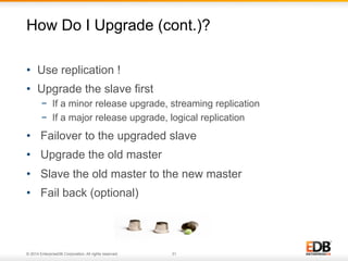 How Do I Upgrade (cont.)? 
• Use replication ! 
• Upgrade the slave first 
− If a minor release upgrade, streaming replication 
− If a major release upgrade, logical replication 
• Failover to the upgraded slave 
• Upgrade the old master 
• Slave the old master to the new master 
• Fail back (optional) 
© 2014 EnterpriseDB Corporation. All rights reserved. 31 
 