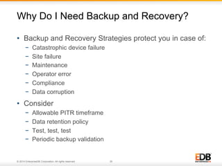Why Do I Need Backup and Recovery? 
• Backup and Recovery Strategies protect you in case of: 
− Catastrophic device failure 
− Site failure 
− Maintenance 
− Operator error 
− Compliance 
− Data corruption 
• Consider 
− Allowable PITR timeframe 
− Data retention policy 
− Test, test, test 
− Periodic backup validation 
© 2014 EnterpriseDB Corporation. All rights reserved. 35 
 