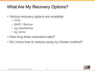 What Are My Recovery Options? 
• Various recovery options are available: 
− PITR 
− BART / Barman 
− pg_basebackup 
− pg_dump 
• How long does restoration take? 
• Do I know how to restore using my chosen method? 
© 2014 EnterpriseDB Corporation. All rights reserved. 36 
 