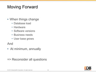 Moving Forward 
• When things change 
− Database load 
− Hardware 
− Software versions 
− Business needs 
− User base grows 
And 
• At minimum, annually 
=> Reconsider all questions 
© 2014 EnterpriseDB Corporation. All rights reserved. 38 
 