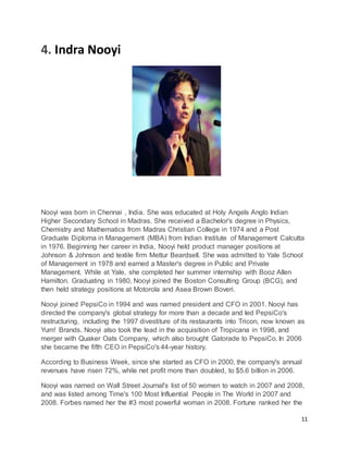 11
4. Indra Nooyi
Nooyi was born in Chennai , India. She was educated at Holy Angels Anglo Indian
Higher Secondary School in Madras. She received a Bachelor's degree in Physics,
Chemistry and Mathematics from Madras Christian College in 1974 and a Post
Graduate Diploma in Management (MBA) from Indian Institute of Management Calcutta
in 1976. Beginning her career in India, Nooyi held product manager positions at
Johnson & Johnson and textile firm Mettur Beardsell. She was admitted to Yale School
of Management in 1978 and earned a Master's degree in Public and Private
Management. While at Yale, she completed her summer internship with Booz Allen
Hamilton. Graduating in 1980, Nooyi joined the Boston Consulting Group (BCG), and
then held strategy positions at Motorola and Asea Brown Boveri.
Nooyi joined PepsiCo in 1994 and was named president and CFO in 2001. Nooyi has
directed the company's global strategy for more than a decade and led PepsiCo's
restructuring, including the 1997 divestiture of its restaurants into Tricon, now known as
Yum! Brands. Nooyi also took the lead in the acquisition of Tropicana in 1998, and
merger with Quaker Oats Company, which also brought Gatorade to PepsiCo. In 2006
she became the fifth CEO in PepsiCo's 44-year history.
According to Business Week, since she started as CFO in 2000, the company's annual
revenues have risen 72%, while net profit more than doubled, to $5.6 billion in 2006.
Nooyi was named on Wall Street Journal's list of 50 women to watch in 2007 and 2008,
and was listed among Time's 100 Most Influential People in The World in 2007 and
2008. Forbes named her the #3 most powerful woman in 2008. Fortune ranked her the
 
