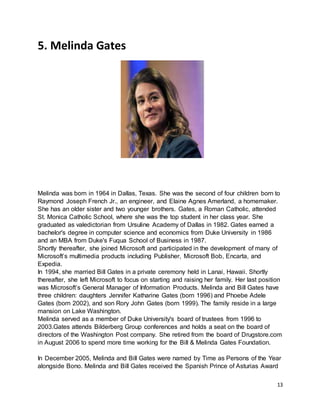 13
5. Melinda Gates
Melinda was born in 1964 in Dallas, Texas. She was the second of four children born to
Raymond Joseph French Jr., an engineer, and Elaine Agnes Amerland, a homemaker.
She has an older sister and two younger brothers. Gates, a Roman Catholic, attended
St. Monica Catholic School, where she was the top student in her class year. She
graduated as valedictorian from Ursuline Academy of Dallas in 1982. Gates earned a
bachelor's degree in computer science and economics from Duke University in 1986
and an MBA from Duke's Fuqua School of Business in 1987.
Shortly thereafter, she joined Microsoft and participated in the development of many of
Microsoft’s multimedia products including Publisher, Microsoft Bob, Encarta, and
Expedia.
In 1994, she married Bill Gates in a private ceremony held in Lanai, Hawaii. Shortly
thereafter, she left Microsoft to focus on starting and raising her family. Her last position
was Microsoft’s General Manager of Information Products. Melinda and Bill Gates have
three children: daughters Jennifer Katharine Gates (born 1996) and Phoebe Adele
Gates (born 2002), and son Rory John Gates (born 1999). The family reside in a large
mansion on Lake Washington.
Melinda served as a member of Duke University's board of trustees from 1996 to
2003.Gates attends Bilderberg Group conferences and holds a seat on the board of
directors of the Washington Post company. She retired from the board of Drugstore.com
in August 2006 to spend more time working for the Bill & Melinda Gates Foundation.
In December 2005, Melinda and Bill Gates were named by Time as Persons of the Year
alongside Bono. Melinda and Bill Gates received the Spanish Prince of Asturias Award
 