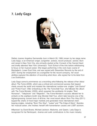 17
7. Lady Gaga
Stefani Joanne Angelina Germanotta born in March 28, 1986, known by her stage name
Lady Gaga, is an American singer, songwriter, actress, record producer, activist. Born
and raised in New York City, she primarily studied at the Convent of the Sacred Heart
and briefly attended New York University's Tisch School of the Arts before withdrawing
to focus on her musical career. She began performing in the rock music scene of
Manhattan's Lower East Side, and was signed with Streamline Records by the end of
2007. During her employment as a songwriter for the record company, her vocal
abilities captured the attention of recording artist Akon, who signed her to his label Kon
Live Distribution.
Lady Gaga came to prominence as a recording artist following the release of her debut
album The Fame (2008), which was a critical and commercial success that topped
charts around the world and included the international number-one singles "Just Dance"
and "Poker Face". After embarking on the The Fame Ball Tour, she followed the album
with The Fame Monster (2009), which spawned the worldwide hit singles "Bad
Romance", "Telephone" and "Alejandro". The Fame Monster's success allowed her to
embark on the eighteen-month long Monster Ball Tour, which later became one of the
highest-grossing concert tours of all time. Her most recent album Born This Way (2011)
topped the charts of most major markets and generated more international chart-
topping singles, including "Born This Way", "Judas" and "The Edge of Glory". Besides
her musical career, she involves herself with humanitarian causes and LGBT activism.
Influenced by David Bowie, Michael Jackson, Madonna, and Queen, Lady Gaga is
recognized for her flamboyant, diverse and outré contributions to the music industry
 