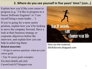 2. Where do you see yourself in five years’ time? (con…)
6
Explain how you’d like your career to
progress (e.g. ‘I’d like to progress to a
Senior Software Engineer’ or ‘I see
myself being a team leader…’).
If you’re going for a more senior
position, explain how you’d be looking
to move the company forward. Have a
look at their business strategy or
corporate objectives before the
interview, and explain how you can
help in achieving them.
Related materials:
+ 10 tips to answer question: what are your
career goals
+ Top 10 career goals examples
For more details, pls visit:
CareerGoals247.blogspot.com
Here are the material:
20LifeSecrets.blogspot.com
Free ebook: 45 electrical engineer internship interview questions with answers pdf ebook
 