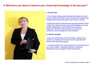 Interview questions and answers- Page 12
9. What have you done to improve your Javascript knowledge in the last year?
a. Answer tips
• Try to include improvement activities that relate to the job.
A wide variety of activities can be mentioned as positive self-
improvement. Have some good ones handy to mention.
• Employers look for applicants who are goal-oriented. Show
a desire for continuous learning by listing hobbies non-work
related. Regardless of what hobbies you choose to
showcase, remember that the goal is to prove self-
sufficiency, time management, and motivation.
b. Answer samples
• Every one should learn from his mistake. I always try to
consult my mistakes with my kith and kin especially with
elderly and experienced person.
• I enrolled myself into a course useful for the next version of
our current project. I attended seminars on personal
development and managerial skills improvement.
 