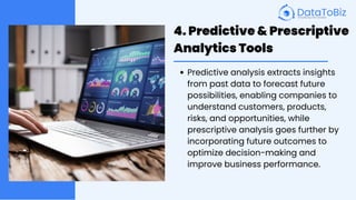 4. Predictive & Prescriptive
Analytics Tools
Predictive analysis extracts insights
from past data to forecast future
possibilities, enabling companies to
understand customers, products,
risks, and opportunities, while
prescriptive analysis goes further by
incorporating future outcomes to
optimize decision-making and
improve business performance.
 
