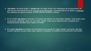  Top-down (‘de arriba abajo’) y bottom-up (‘de abajo arriba’) son estrategias de procesamiento de
información características de las ciencias de la información, especialmente en lo relativo al software.
Por extensión se aplican también a otras ciencias sociales y exactas
 En el modelo top-down se formula un resumen del sistema, sin especificar detalles. Cada parte nueva
es entonces redefinida, cada vez con mayor detalle, hasta que la especificación completa es lo
suficientemente detallada para validar el modelo.
 El modelo top-down se diseña con frecuencia con la ayuda de "cajas negras" que hacen más fácil
cumplir requisitos aunque estas cajas negras no expliquen en detalle los componentes individuales.
 