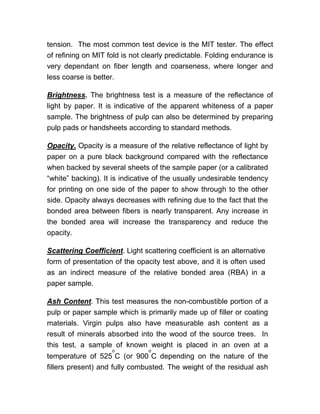 tension. The most common test device is the MIT tester. The effect
of refining on MIT fold is not clearly predictable. Folding endurance is
very dependant on fiber length and coarseness, where longer and
less coarse is better.
Brightness. The brightness test is a measure of the reflectance of
light by paper. It is indicative of the apparent whiteness of a paper
sample. The brightness of pulp can also be determined by preparing
pulp pads or handsheets according to standard methods.
Opacity. Opacity is a measure of the relative reflectance of light by
paper on a pure black background compared with the reflectance
when backed by several sheets of the sample paper (or a calibrated
“white” backing). It is indicative of the usually undesirable tendency
for printing on one side of the paper to show through to the other
side. Opacity always decreases with refining due to the fact that the
bonded area between fibers is nearly transparent. Any increase in
the bonded area will increase the transparency and reduce the
opacity.
Scattering Coefficient. Light scattering coefficient is an alternative
form of presentation of the opacity test above, and it is often used
as an indirect measure of the relative bonded area (RBA) in a
paper sample.
Ash Content. This test measures the non-combustible portion of a
pulp or paper sample which is primarily made up of filler or coating
materials. Virgin pulps also have measurable ash content as a
result of minerals absorbed into the wood of the source trees. In
this test, a sample of known weight is placed in an oven at a
temperature of 525
o
C (or 900
o
C depending on the nature of the
fillers present) and fully combusted. The weight of the residual ash
 