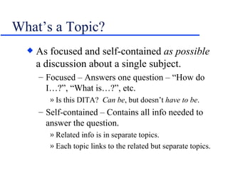 What’s a Topic? As focused and self-contained  as possible  a discussion about a single subject. Focused – Answers one question – “How do I…?”, “What is…?”, etc. Is this DITA?  Can be , but doesn’t  have to be . Self-contained – Contains all info needed to answer the question. Related info is in separate topics. Each topic links to the related but separate topics. 
