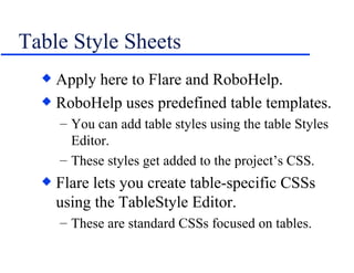 Table Style Sheets Apply here to Flare and RoboHelp. RoboHelp uses predefined table templates. You can add table styles using the table Styles Editor. These styles get added to the project’s CSS. Flare lets you create table-specific CSSs using the TableStyle Editor. These are standard CSSs focused on tables. 