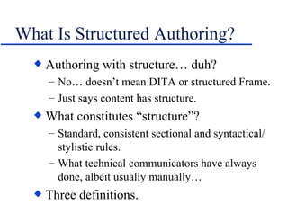 What Is Structured Authoring? Authoring with structure… duh? No… doesn’t mean DITA or structured Frame. Just says content has structure. What constitutes “structure”? Standard, consistent sectional and syntactical/ stylistic rules. What technical communicators have always done, albeit usually manually… Three definitions. 