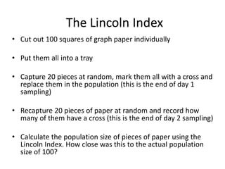 The Lincoln Index
• Cut out 100 squares of graph paper individually
• Put them all into a tray
• Capture 20 pieces at random, mark them all with a cross and
replace them in the population (this is the end of day 1
sampling)
• Recapture 20 pieces of paper at random and record how
many of them have a cross (this is the end of day 2 sampling)
• Calculate the population size of pieces of paper using the
Lincoln Index. How close was this to the actual population
size of 100?
 