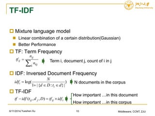 TF-IDF
 Mixture language model
 Linear combination of a certain distribution(Gaussian)
 Better Performance
 TF: Term Frequency
 IDF: Inversed Document Frequency
 TF-IDF
6/11/2014 Middleware, CCNT, ZJU


k kj
ij
ij
n
n
tf Term i, document j, count of i in j
)
|}:{|1
log(
dtDd
N
idf
i
i

 N documents in the corpus
iijjij idftfDdtidftf  ),,(
How important …in this document
How important …in this corpus
10, Yueshen Xu
 