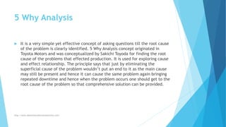 5 Why Analysis
 It is a very simple yet effective concept of asking questions till the root cause
of the problem is clearly identified. 5 Why Analysis concept originated in
Toyota Motors and was conceptualized by Sakichi Toyoda for finding the root
cause of the problems that effected production. It is used for exploring cause
and effect relationship. The principle says that just by eliminating the
superficial cause of the problem wouldn’t put an end to it as the main cause
may still be present and hence it can cause the same problem again bringing
repeated downtime and hence when the problem occurs one should get to the
root cause of the problem so that comprehensive solution can be provided.
http://www.downtimecollectionsolutions.com/
 