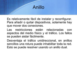 Anillo Es relativamente fácil de instalar y reconfigurar. Para añadir o quitar dispositivos, solamente hay que mover dos conexiones.  Las restricciones están relacionadas con aspectos del medio físico y el tráfico. Los fallos se pueden aislar fácilmente. Desventaja el tráfico unidireccional, en anillos sencillos una rotura puede inhabilitar toda la red. Esto se puede resolver usando un anillo dual. 